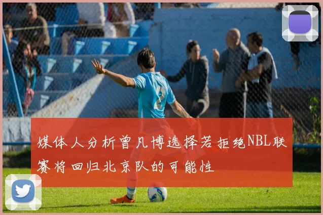 媒体人分析曾凡博选择若拒绝NBL联赛将回归北京队的可能性