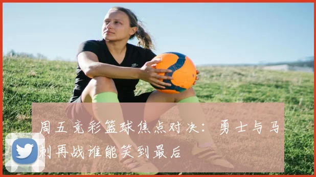 周五竞彩篮球焦点对决：勇士与马刺再战谁能笑到最后