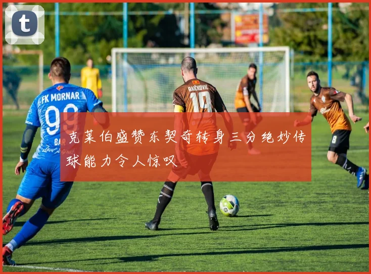 克莱伯盛赞东契奇转身三分绝妙传球能力令人惊叹