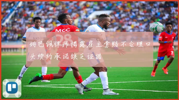 姆巴佩律师揭露雇主索赔不合理口头续约承诺缺乏证据