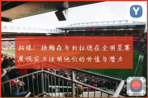 拓媒：杨瀚森与利拉德在全明星赛展现实力证明他们的价值与潜力