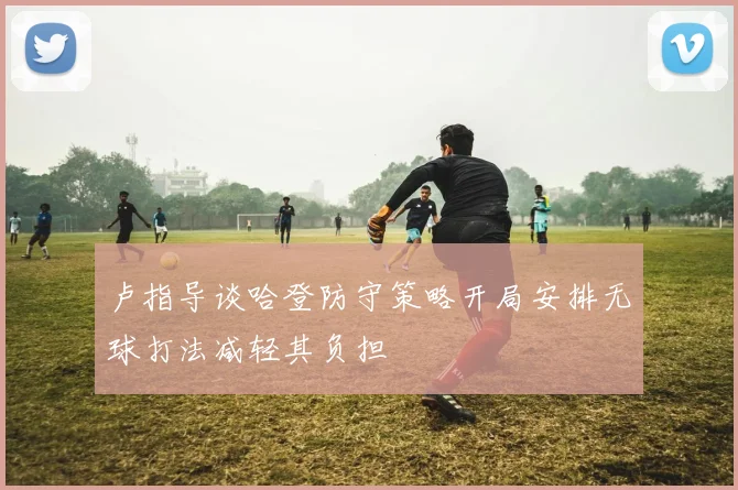 卢指导谈哈登防守策略开局安排无球打法减轻其负担