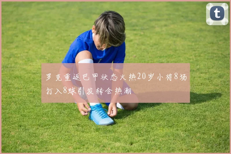 罗克重返巴甲状态火热20岁小将8场打入8球引发转会热潮