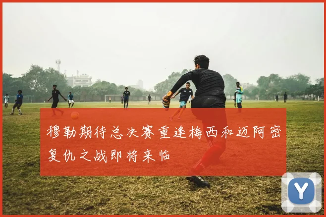 穆勒期待总决赛重逢梅西和迈阿密复仇之战即将来临