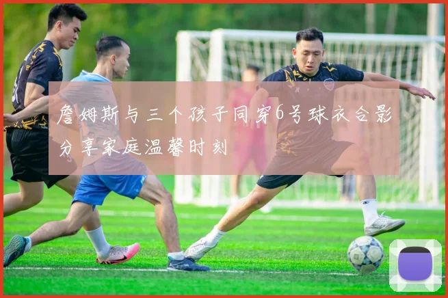 詹姆斯与三个孩子同穿6号球衣合影分享家庭温馨时刻