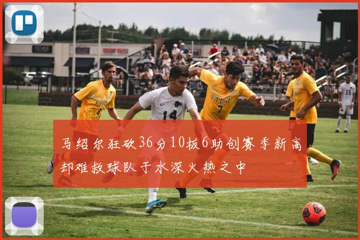 马绍尔狂砍36分10板6助创赛季新高却难救球队于水深火热之中