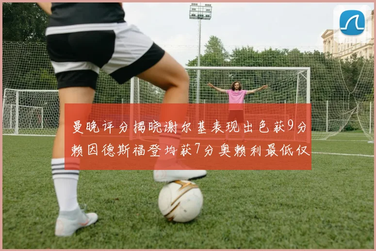 曼晚评分揭晓谢尔基表现出色获9分赖因德斯福登均获7分奥赖利最低仅5分