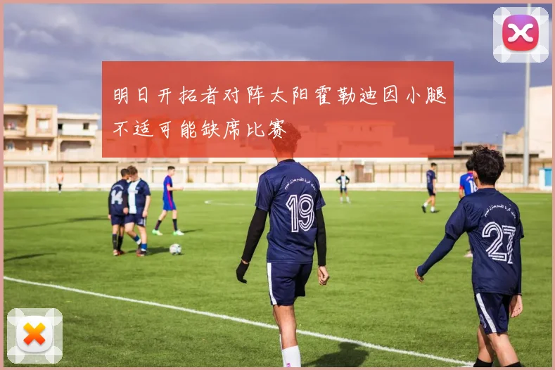 明日开拓者对阵太阳霍勒迪因小腿不适可能缺席比赛