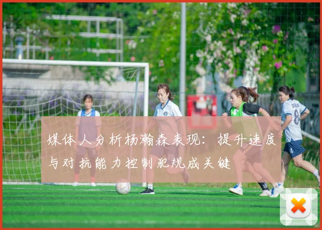 媒体人分析杨瀚森表现：提升速度与对抗能力控制犯规成关键